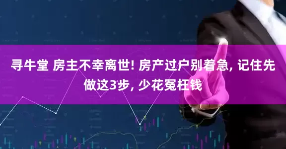寻牛堂 房主不幸离世! 房产过户别着急, 记住先做这3步, 少花冤枉钱