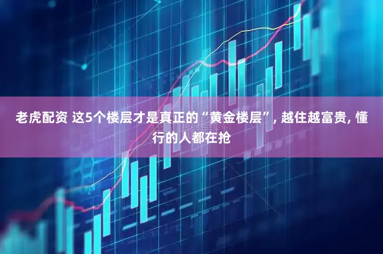 老虎配资 这5个楼层才是真正的“黄金楼层”, 越住越富贵, 懂行的人都在抢