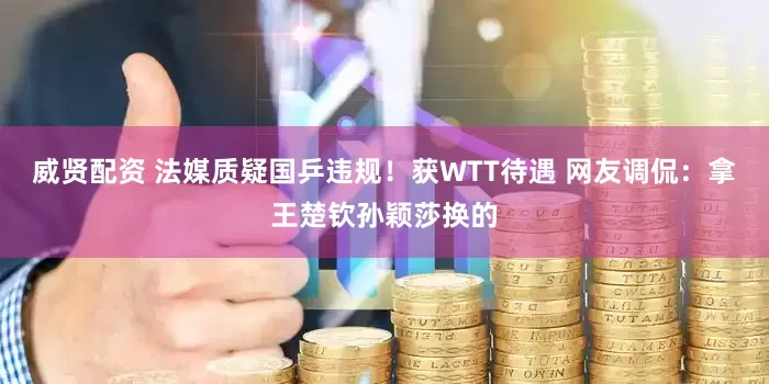 威贤配资 法媒质疑国乒违规！获WTT待遇 网友调侃：拿王楚钦孙颖莎换的